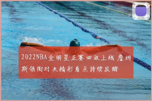 2022NBA全明星正赛回放上线 詹姆斯领衔对决精彩看点持续发酵