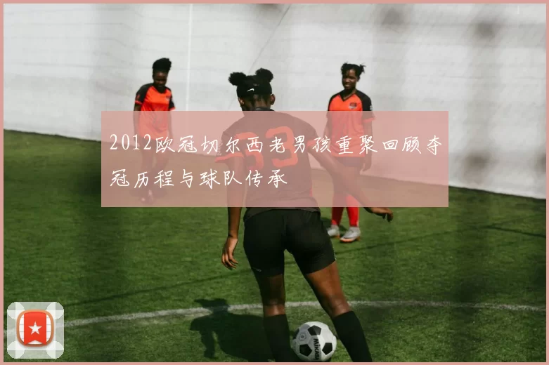 2012欧冠切尔西老男孩重聚回顾夺冠历程与球队传承