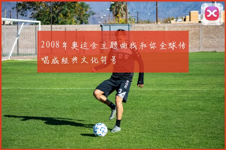 2008年奥运会主题曲我和你全球传唱成经典文化符号