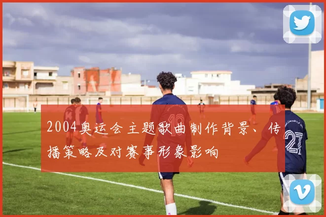 2004奥运会主题歌曲制作背景、传播策略及对赛事形象影响