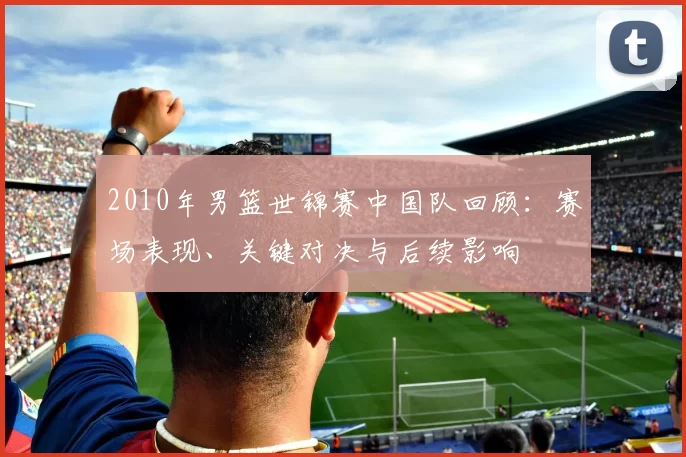 2010年男篮世锦赛中国队回顾:赛场表现、关键对决与后续影响