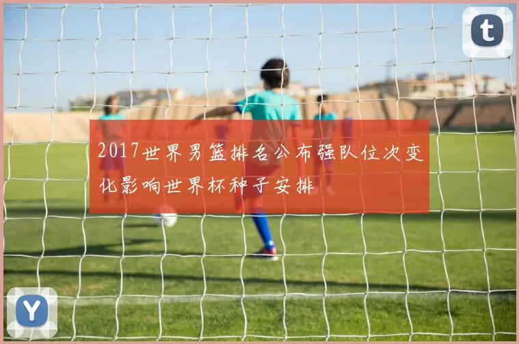 2017世界男篮排名公布强队位次变化影响世界杯种子安排