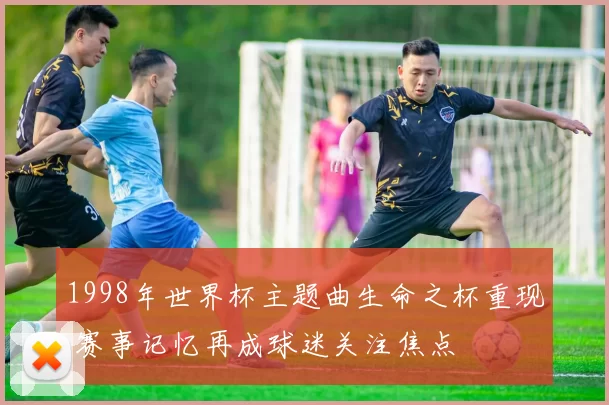 1998年世界杯主题曲生命之杯重现 赛事记忆再成球迷关注焦点
