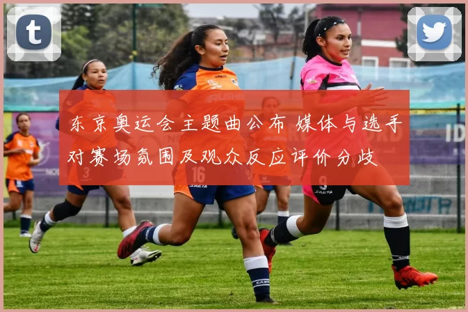 东京奥运会主题曲公布 媒体与选手对赛场氛围及观众反应评价分歧