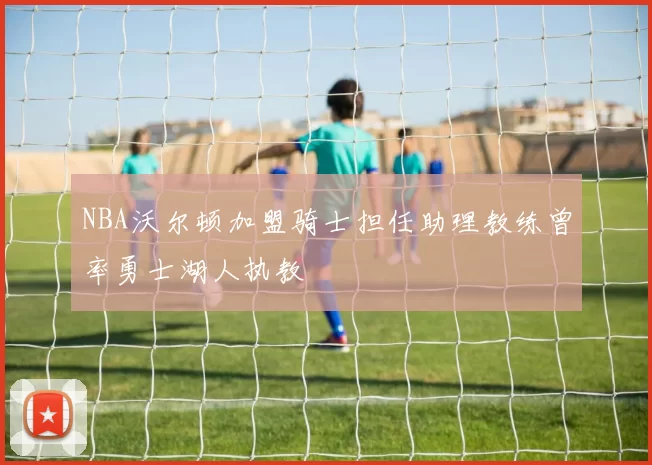 NBA沃尔顿加盟骑士担任助理教练曾率勇士湖人执教