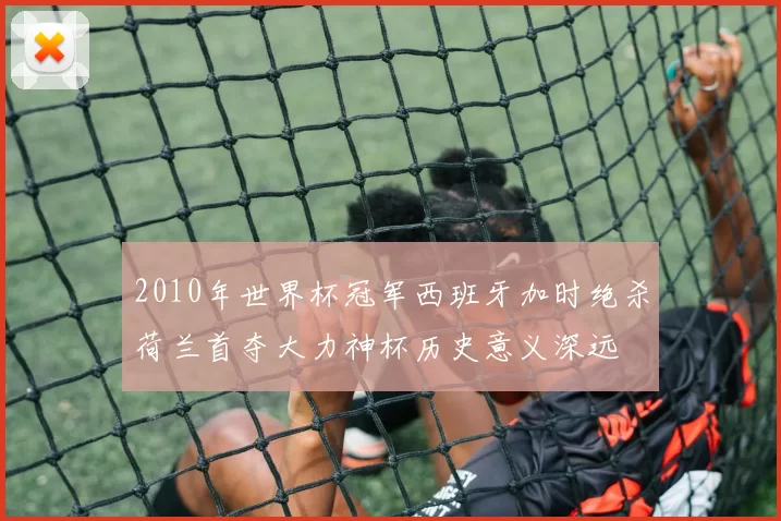 2010年世界杯冠军西班牙加时绝杀荷兰首夺大力神杯历史意义深远