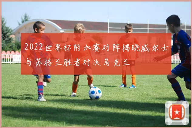 2022世界杯附加赛对阵揭晓威尔士与苏格兰胜者对决乌克兰