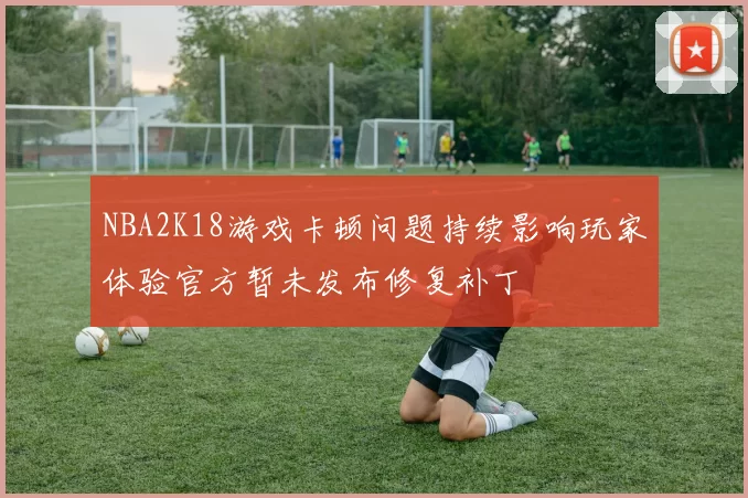 NBA2K18游戏卡顿问题持续影响玩家体验官方暂未发布修复补丁