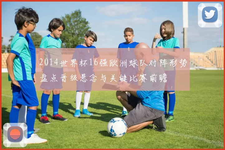 2014世界杯16强欧洲球队对阵形势盘点晋级悬念与关键比赛前瞻