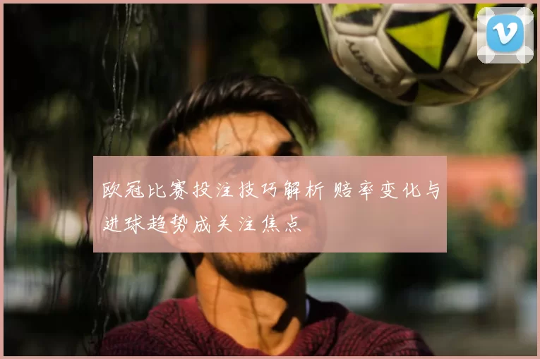 欧冠比赛投注技巧解析 赔率变化与进球趋势成关注焦点