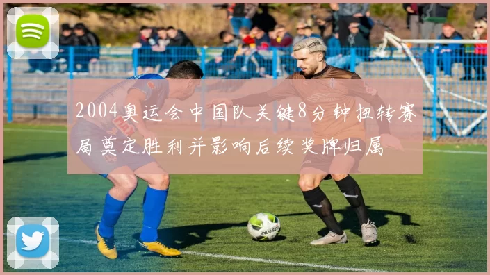 2004奥运会中国队关键8分钟扭转赛局奠定胜利并影响后续奖牌归属