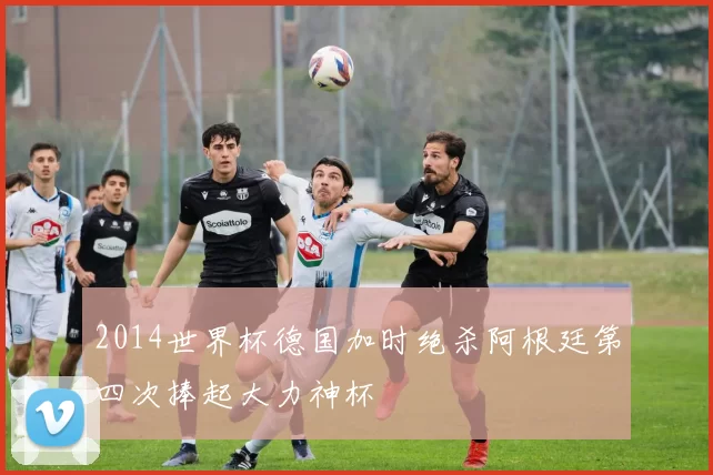 2014世界杯德国加时绝杀阿根廷第四次捧起大力神杯