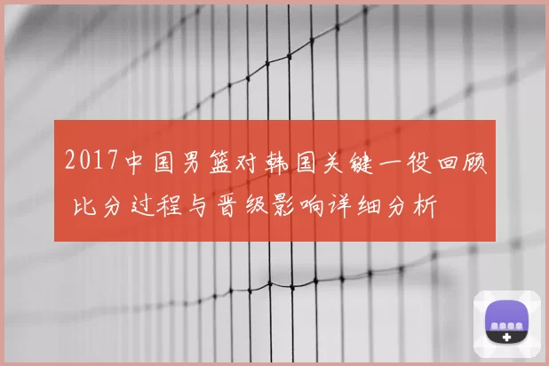 2017中国男篮对韩国关键一役回顾 比分过程与晋级影响详细分析