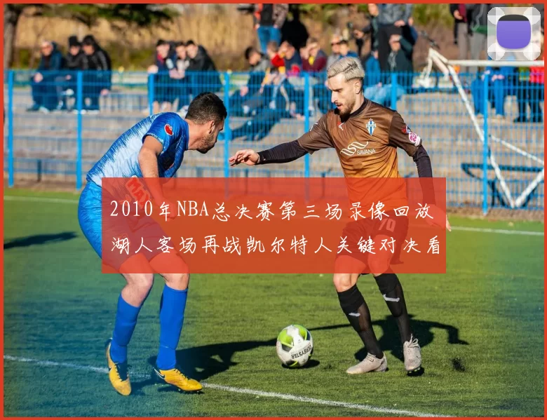 2010年NBA总决赛第三场录像回放 湖人客场再战凯尔特人关键对决看点全解析