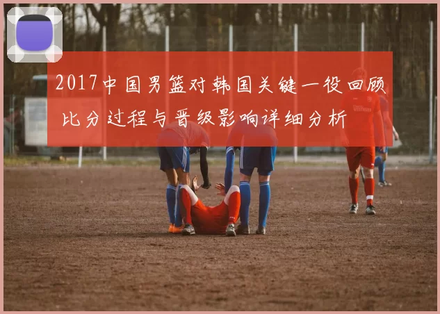 2017中国男篮对韩国关键一役回顾 比分过程与晋级影响详细分析