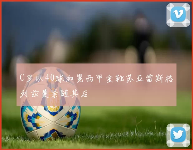 C罗以40球加冕西甲金靴苏亚雷斯格列兹曼紧随其后