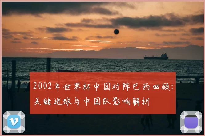 2002年世界杯中国对阵巴西回顾：关键进球与中国队影响解析