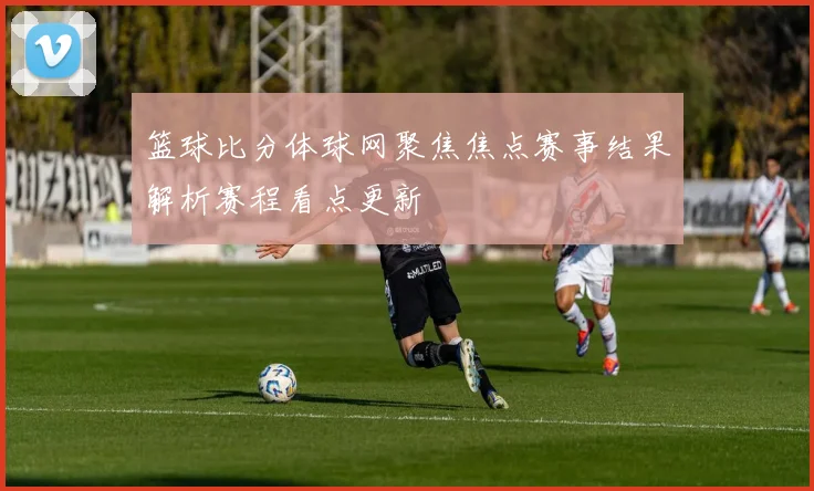 篮球比分体球网聚焦焦点赛事结果解析赛程看点更新