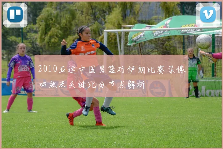 2010亚运中国男篮对伊朗比赛录像回放及关键比分节点解析