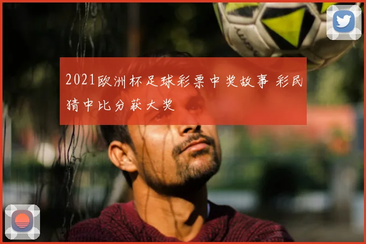 2021欧洲杯足球彩票中奖故事 彩民猜中比分获大奖