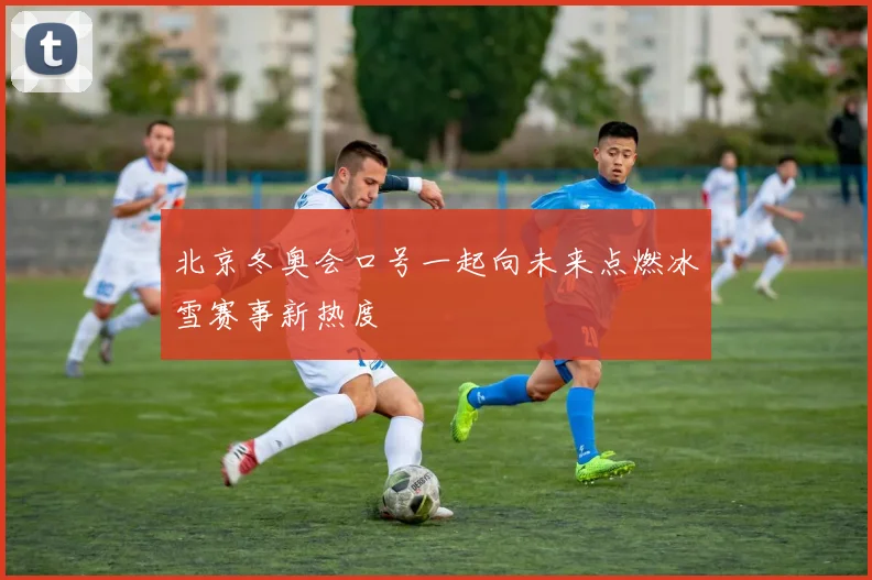 北京冬奥会口号一起向未来点燃冰雪赛事新热度