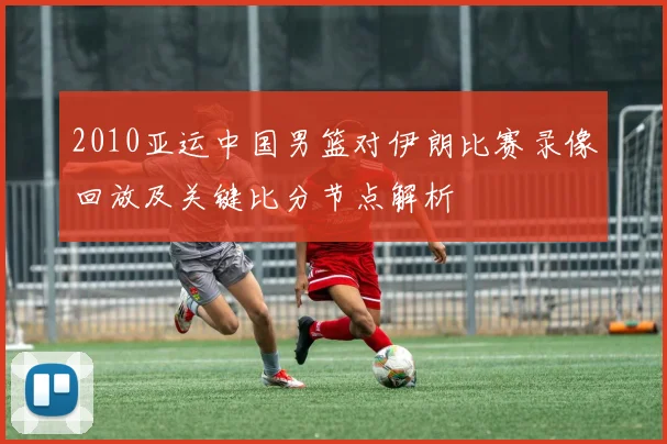 2010亚运中国男篮对伊朗比赛录像回放及关键比分节点解析