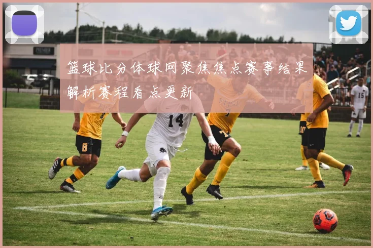 篮球比分体球网聚焦焦点赛事结果解析赛程看点更新