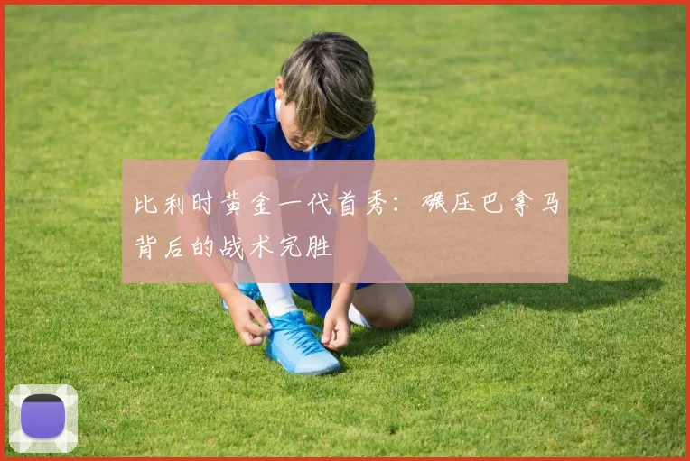 比利时黄金一代首秀：碾压巴拿马背后的战术完胜
