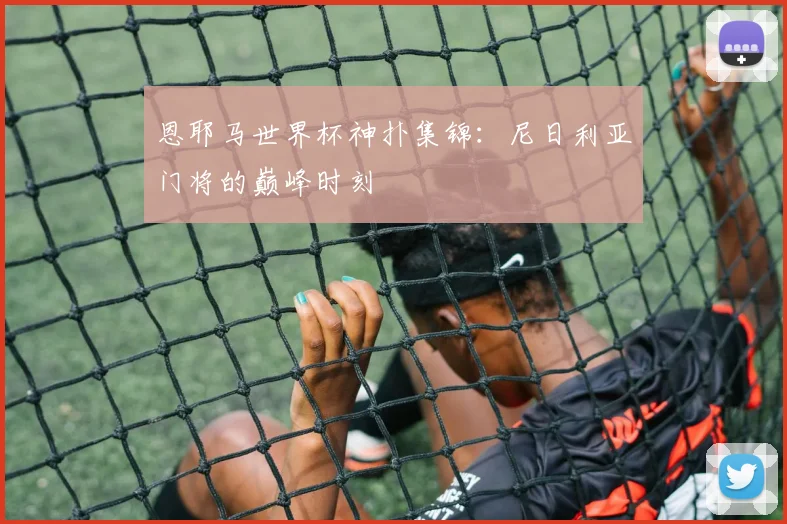 恩耶马世界杯神扑集锦：尼日利亚门将的巅峰时刻