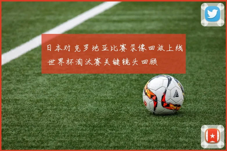 日本对克罗地亚比赛录像回放上线 世界杯淘汰赛关键镜头回顾