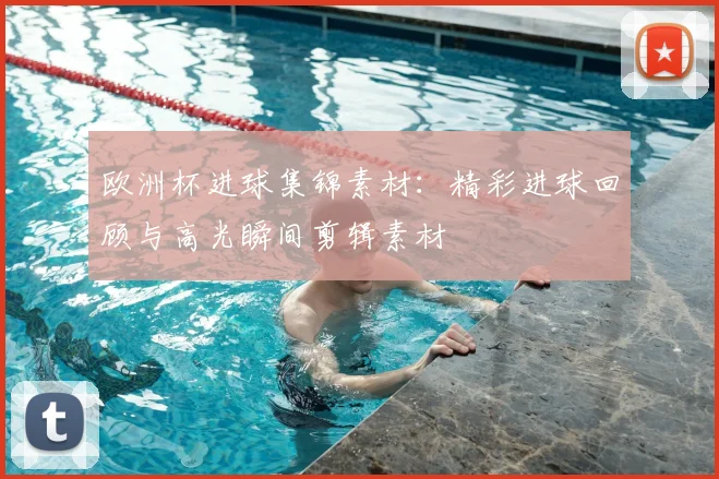 欧洲杯进球集锦素材：精彩进球回顾与高光瞬间剪辑素材